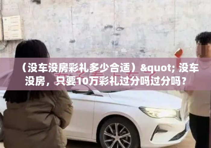 （没车没房彩礼多少合适）" 没车没房，只要10万彩礼过分吗过分吗？