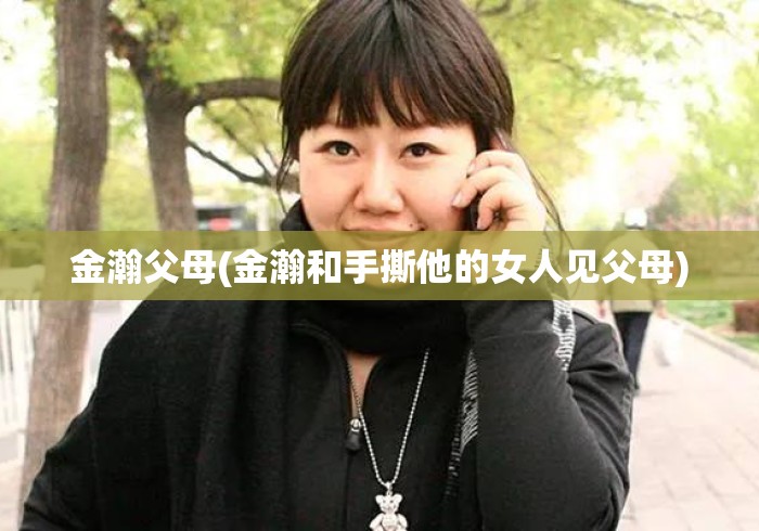 金瀚父母(金瀚和手撕他的女人见父母) 金瀚父母(金瀚和手撕他的女人见父母)