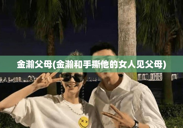 金瀚父母(金瀚和手撕他的女人见父母) 金瀚父母(金瀚和手撕他的女人见父母)