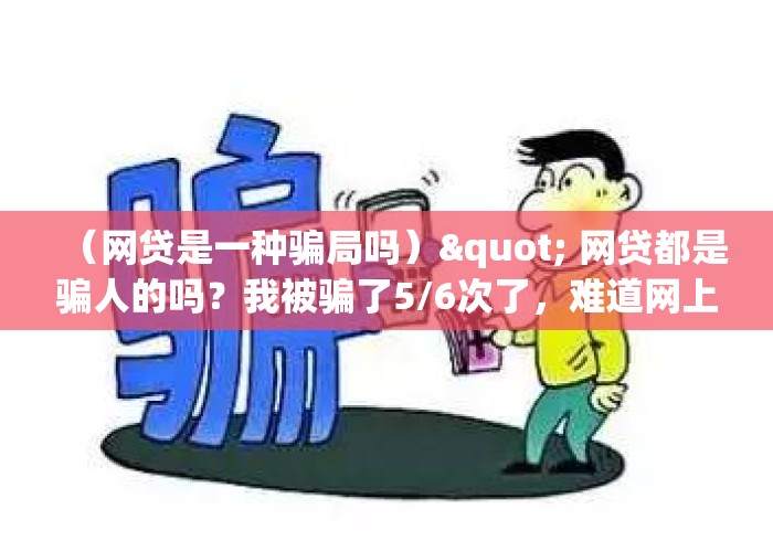 (网贷是一种骗局吗)" 网贷都是骗人的吗?我被骗了5/6次了,难道网上都是骗了吗? (网贷是一种骗局吗)" 网贷都是骗人的吗?我被骗了5/6次了,难道网上都是骗了吗?