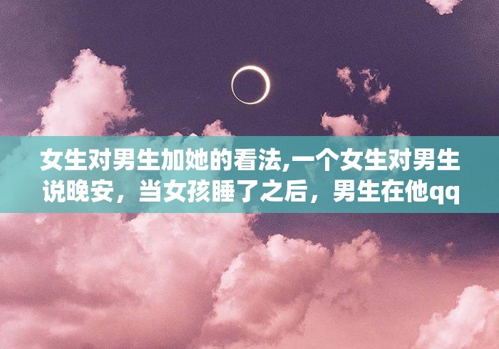 女生对男生加她的看法,一个女生对男生说晚安，当女孩睡了之后，男生在他qq个性签名...