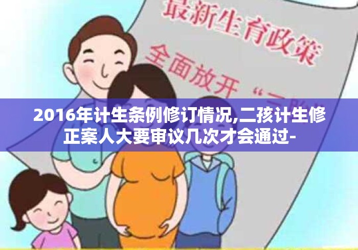 2016年计生条例修订情况,二孩计生修正案人大要审议几次才会通过- 2016年计生条例修订情况,二孩计生修正案人大要审议几次才会通过-