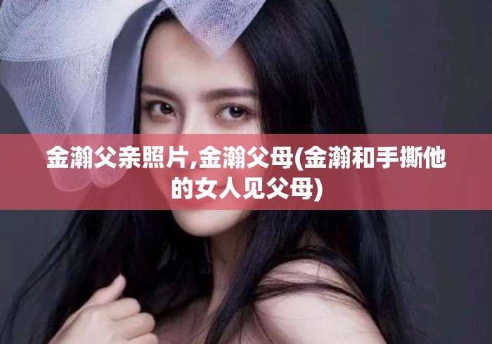 金瀚父亲照片,金瀚父母(金瀚和手撕他的女人见父母)