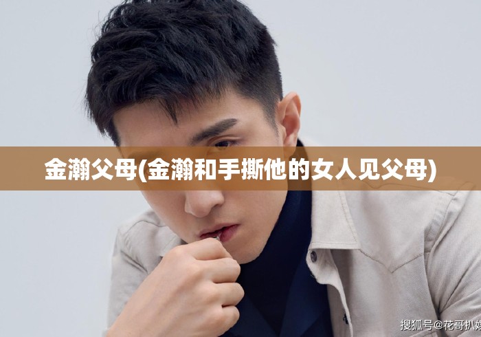 金瀚父母(金瀚和手撕他的女人见父母)金瀚携女友见父母