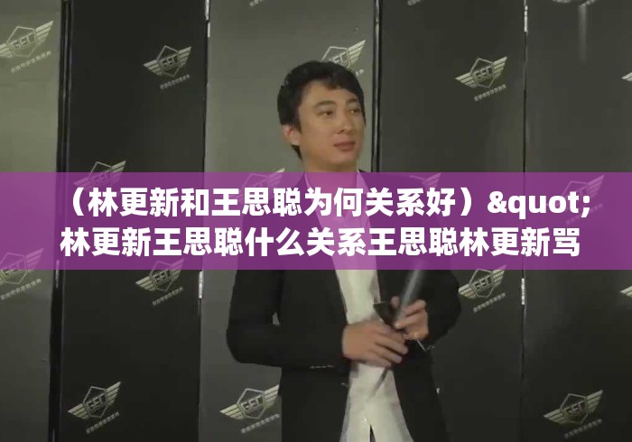 (林更新和王思聪为何关系好)" 林更新王思聪什么关系王思聪林更新骂战是怎么回事... (林更新和王思聪为何关系好)" 林更新王思聪什么关系王思聪林更新骂战是怎么回事...