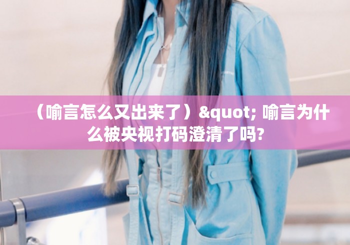 （喻言怎么又出来了）" 喻言为什么被央视打码澄清了吗?