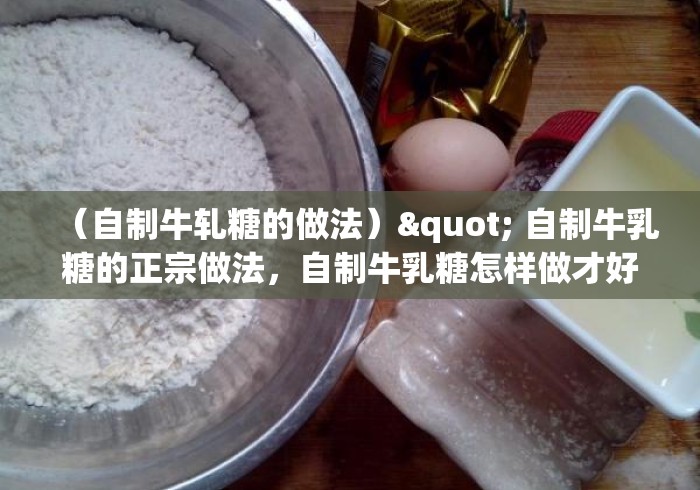 (自制牛轧糖的做法)" 自制牛乳糖的正宗做法,自制牛乳糖怎样做才好吃的做法 (自制牛轧糖的做法)" 自制牛乳糖的正宗做法,自制牛乳糖怎样做才好吃的做法