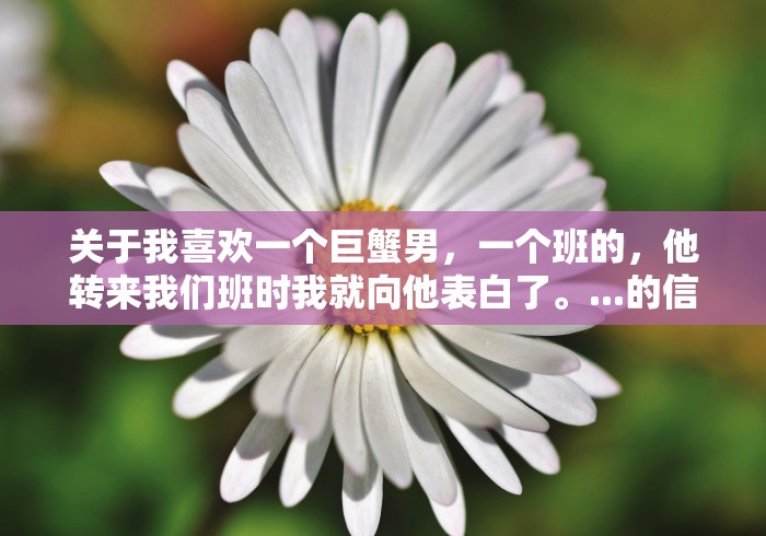 关于我喜欢一个巨蟹男,一个班的,他转来我们班时我就向他表白了。...的信息 关于我喜欢一个巨蟹男,一个班的,他转来我们班时我就向他表白了。...的信息