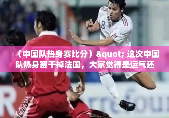 (中国队热身赛比分)" 这次中国队热身赛干掉法国,大家觉得是运气还是实力? (中国队热身赛比分)" 这次中国队热身赛干掉法国,大家觉得是运气还是实力?