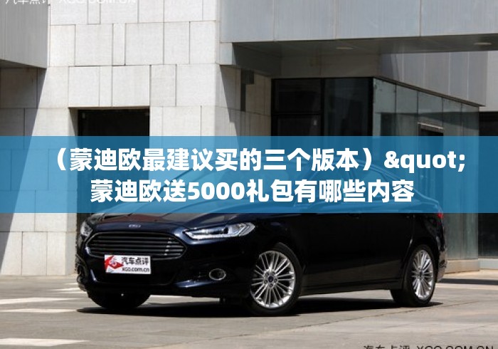 (蒙迪欧最建议买的三个版本)" 蒙迪欧送5000礼包有哪些内容 (蒙迪欧最建议买的三个版本)" 蒙迪欧送5000礼包有哪些内容