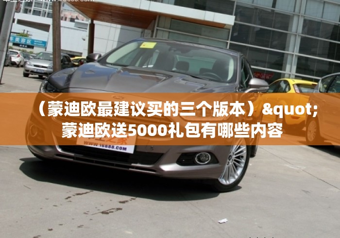 (蒙迪欧最建议买的三个版本)" 蒙迪欧送5000礼包有哪些内容 (蒙迪欧最建议买的三个版本)" 蒙迪欧送5000礼包有哪些内容