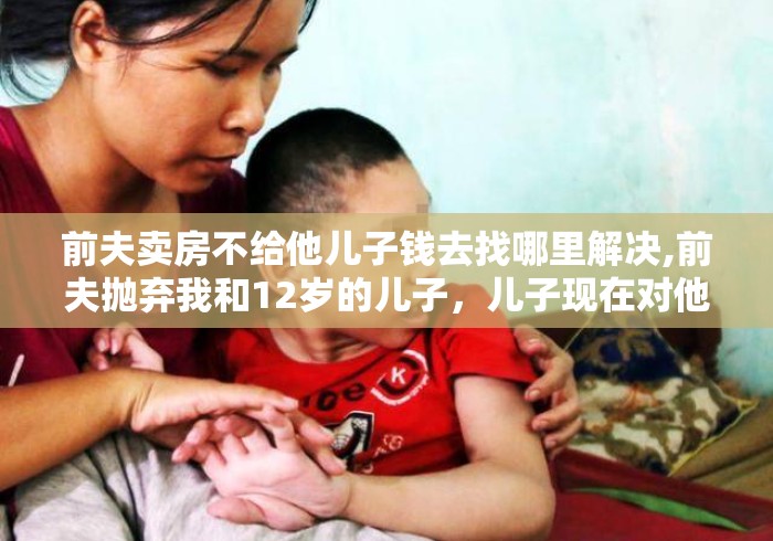 前夫卖房不给他儿子钱去找哪里解决,前夫抛弃我和12岁的儿子,儿子现在对他不理不采,前夫的心理... 前夫卖房不给他儿子钱去找哪里解决,前夫抛弃我和12岁的儿子,儿子现在对他不理不采,前夫的心理...
