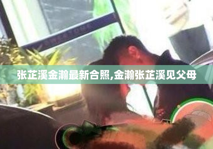 张芷溪金瀚最新合照,金瀚张芷溪见父母